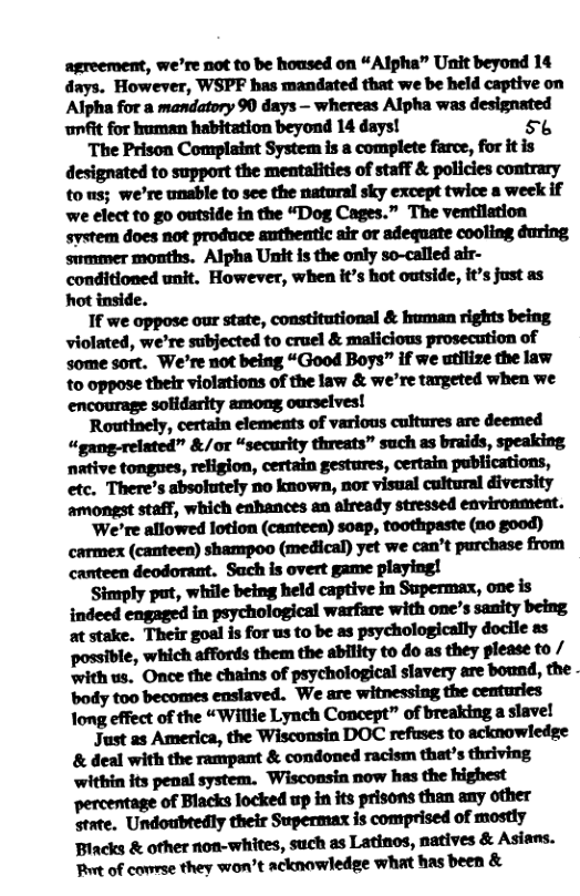 agreement, we’re not to be housed on “Alpha” Unit beyond 14 days. However, WSPF has mandated that we be held captive on Alpha for a mandatory 90 days — whereas Alpha was designated unfit for human habitation beyond 14 days! 56  The Prison Complaint System is a complete farce, for it is designated to support the mentalities of staff & policies contrary tons; we’re unable to see the natural sky except twice a week if we elect to g0 outside in the “Dog Cages.” The ventilation svstem does not produce authentic sir or adequate cooling during. swmmer months. Alpha Unit is the only so-called air- conditioned unit. However, when it’s hot outside, it’s just as hot inside.  If we oppose our state, constitutional & human rights being violated, we’re subjected to cruel & malicious prosecution of some sort. We’re not being “Good Boys” if we utilize the law to oppose their violations of the law & we’re targeted when we encourage solidarity among ourselves!  Routinely, certain elements of various cultures are deemed “gang-related” &/or “security threats” such as braids, speaking. native tongnes, religion, certain gestures, certain publications, etc. There’s absolutely no known, nor visual cultural diversity mmﬂ,vmmnmmdm.  ‘We’re allowed lotion (canteen) soap, toothpaste (no good) carmex (canteen) shampoo (medical) yet we can’t purchase from canteen deodorant. Sach is overt game playing!  ‘Simply put, while being held captive in Supermax, one is indeed engaged in psychological warfare with one’s sanity being at stake. Their goal is for us to be as psychologically docile as mMe,meMﬂemymhud&ymm/ with us, Once the chains of psychological slavery are bound, the body too becomes enslaved. We are witnessing the centuries Tong effect of the “Willie Lynch Concept” of breaking a slavel  Just as America, the Wisconsin DOC refuses to acknowledge & deal with the rampant & condoned racism that’s thriving ‘within its penal system. Wisconsin now has the highest percentage of Blacks locked up in its prisons than any other state. Undoubtedly their Supermax is comprised of mostly Biacks & other non-whites, such as Latinos, natives & Asians. MMWMWM’NMWWWMDHM& 